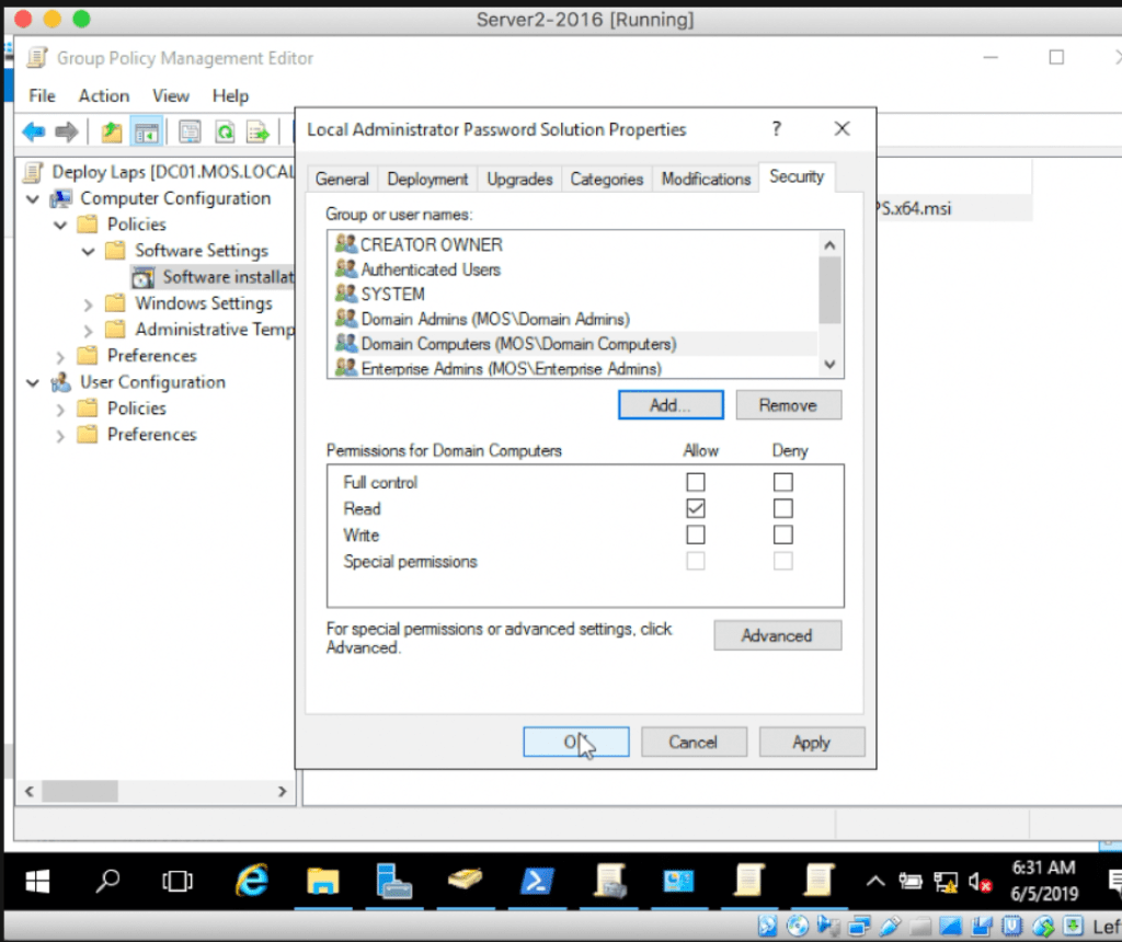 Server 2-2016 [Running] 
Group Policy Management Editor 
File Action View Help 
I Local Administrator Password Solution Properties 
Deploy Laps .MOS.LOCA General Deployrnent I-wades Cdegories Modflcdions Secuty 
v Computer Configuration 
v Policies 
Software Settings 
SOftware insta 
> Windows Settings 
Administrative Tern 
Preferences 
User Configuration 
) Policies 
Preferences 
Group or user narnes: 
S' CREATOR OWNER 
AJtherticated Users 
SYSTEM 
Dornån Ah-ins (MOSIDornain Adrnns) 
Dorn*' Compuers (IOS\Domain 
Enterpnse Admins (MOS\Erterpnse .Admns) 
Pemissions for Domain Compliers 
FLAI cornrol 
Wrte 
Specid pennssions 
For speci al permissions or advanced settings• dick 
Advanced. 
Row 
Deny 
AM 
6/5/2019 
U L ef 