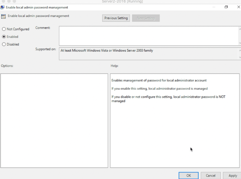 Server2-2016 [Running] 
Enable local admin password management 
Enable local admin password management 
Previous Setting 
x 
Comment: 
C.) Not Configured 
@ Enabled 
O Disabled 
Supported on: 
Options: 
At least Microsoft Windows Vista or Windows Server 2003 family 
Help: 
Enables management of password for local administrator account 
If you enable this setting. local administrator password is managed 
f you disable or not configure this setting local administrator password is NOT 
managed 
Oncel 
