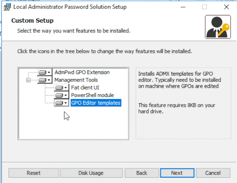 Local Administrator Password Solution Setup 
Custom Setup 
Select the way you want feaWres to be installed. 
Click the icons in the tree below to change frie way features will be installed. 
x 
AdmPwd GPO Extension 
Management Tools 
Fat client IJI 
• PowerShell module 
GPO Editor templates 
Installs ADMX templates for GPO 
editor. Typically need to be installed 
on machine where GPOs are edited 
This feature requires 8KB on your 
hard drive. 
Next 
